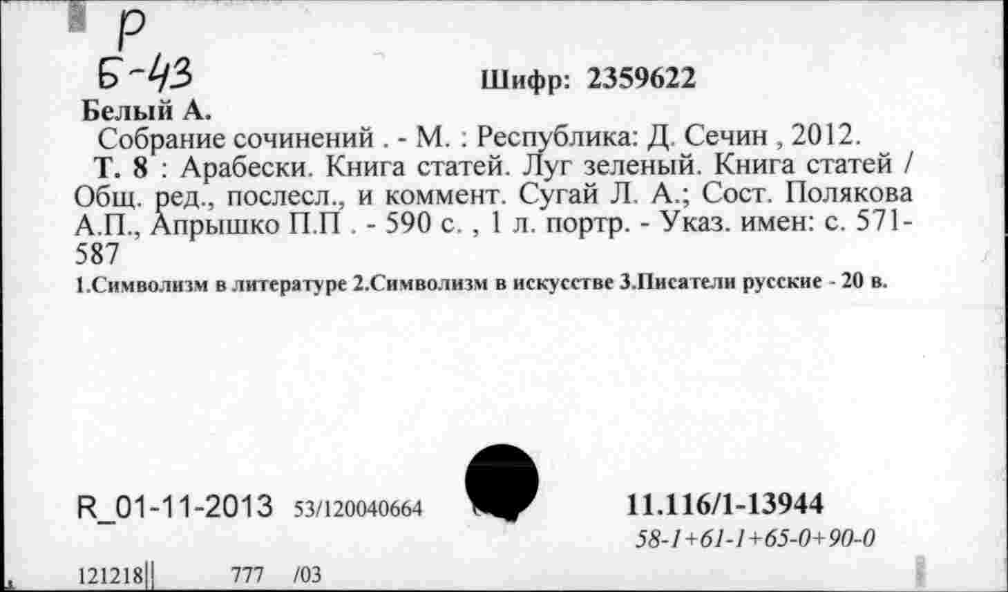 ﻿р
Б-1/3
Шифр: 2359622
Белый А.
Собрание сочинений . - М. : Республика: Д. Сечин ,2012.
Т. 8 : Арабески. Книга статей. Луг зеленый. Книга статей / Общ. ред., послесл., и коммент. Сугай Л. А.; Сост. Полякова
А.П., Апрышко П.П . - 590 с. , 1 л. портр. - Указ, имен: с. 571-587
1.Символизм в литературе 2.Символизм в искусстве З.Писатели русские • 20 в.
И_01 -11 -20 1 3 53/120040664
11Л16/1-13944
58-1+61-1+65-0+90-0
121218
777 /03